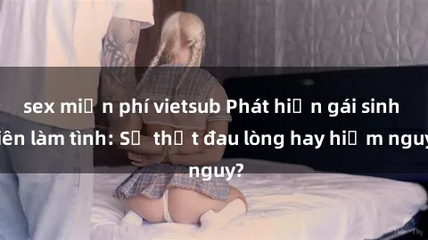 sex miễn phí vietsub Phát hiện gái sinh viên làm tình: Sự thật đau lòng hay hiểm nguy?