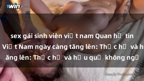 sex gái sinh viên việt nam Quan hệ tình dục của nữ sinh Việt Nam ngày càng tăng lên: Thực hư và hậu quả không ngờ