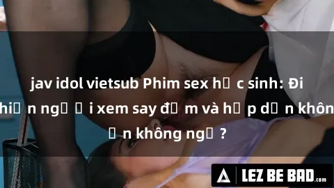 jav idol vietsub Phim sex học sinh: Điều gì khiến người xem say đắm và hấp dẫn không ngờ?