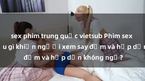 sex phim trung quốc vietsub Phim sex học sinh: Điều gì khiến người xem say đắm và hấp dẫn không ngờ?