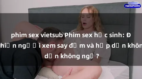 phim sex vietsub Phim sex học sinh: Điều gì khiến người xem say đắm và hấp dẫn không ngờ?