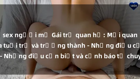 sex người mỹ Gái trẻ quan hệ: Mối quan hệ khác biệt giữa tuổi trẻ và trưởng thành - Những điều cần biết và cảnh báo từ chuyên gia