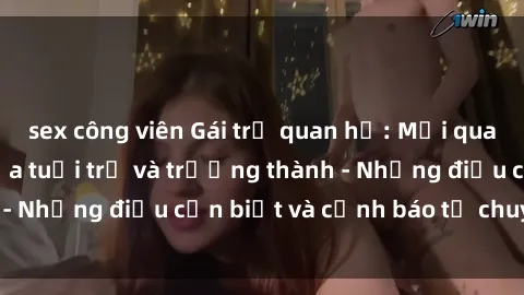 sex công viên Gái trẻ quan hệ: Mối quan hệ khác biệt giữa tuổi trẻ và trưởng thành - Những điều cần biết và cảnh báo từ chuyên gia