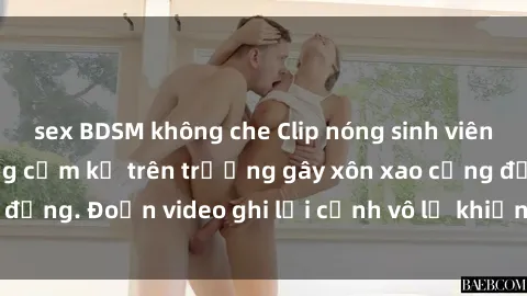 sex BDSM không che Clip nóng sinh viên gây sốc: Hành động cấm kỵ trên trường gây xôn xao cộng đồng. Đoạn video ghi lại cảnh vô lễ khiến dư luận bức xúc.