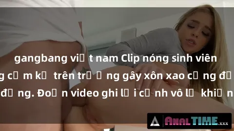 gangbang việt nam Clip nóng sinh viên gây sốc: Hành động cấm kỵ trên trường gây xôn xao cộng đồng. Đoạn video ghi lại cảnh vô lễ khiến dư luận bức xúc.