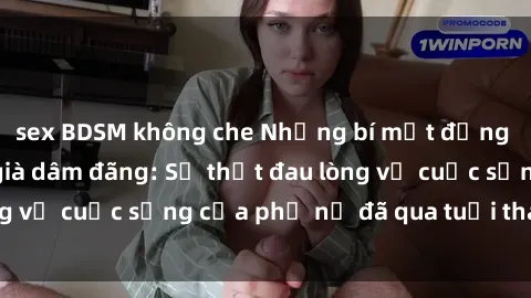 sex BDSM không che Những bí mật đằng sau vẻ ngoài gái già dâm đãng: Sự thật đau lòng về cuộc sống của phụ nữ đã qua tuổi thanh xuân
