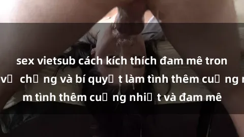 sex vietsub cách kích thích đam mê trong hôn nhân: Sex vợ chồng và bí quyết làm tình thêm cuồng nhiệt và đam mê