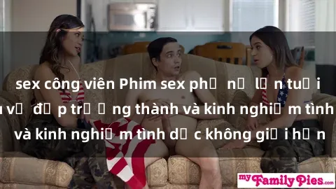 sex công viên Phim sex phụ nữ lớn tuổi: Sức hút đằng sau vẻ đẹp trưởng thành và kinh nghiệm tình dục không giới hạn