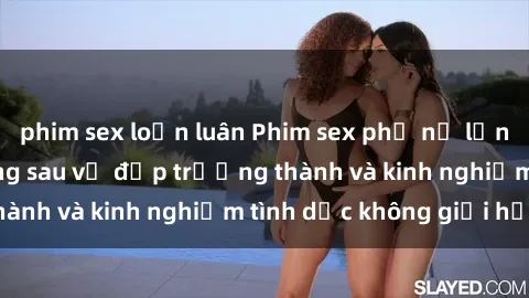 phim sex loạn luân Phim sex phụ nữ lớn tuổi: Sức hút đằng sau vẻ đẹp trưởng thành và kinh nghiệm tình dục không giới hạn