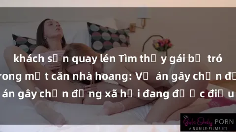 khách sạn quay lén Tìm thấy gái bị trói và bị hiếp dâm trong một căn nhà hoang: Vụ án gây chấn động xã hội đang được điều tra vào.