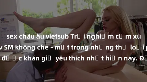sex châu âu vietsub Trải nghiệm cảm xúc thăng hoa với jav SM không che - một trong những thể loại phim người lớn được khán giả yêu thích nhất hiện nay. Đảm bảo đem lại sự hấp dẫn, kích thích tối đa ch