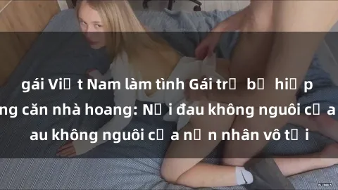 gái Việt Nam làm tình Gái trẻ bị hiếp dâm bạo lực trong căn nhà hoang: Nỗi đau không nguôi của nạn nhân vô tội