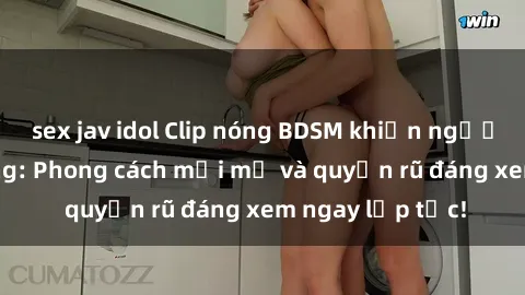 sex jav idol Clip nóng BDSM khiến người xem phát cuồng: Phong cách mới mẻ và quyến rũ đáng xem ngay lập tức!