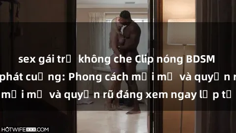 sex gái trẻ không che Clip nóng BDSM khiến người xem phát cuồng: Phong cách mới mẻ và quyến rũ đáng xem ngay lập tức!