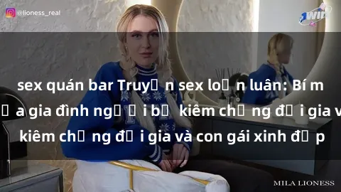 sex quán bar Truyện sex loạn luân: Bí mật đầy kích thích của gia đình người bố kiêm chồng đại gia và con gái xinh đẹp