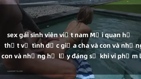 sex gái sinh viên việt nam Mối quan hệ giữa cha và con: Sự thật về tình dục giữa cha và con và những hệ lụy đáng sợ khi vi phạm luật pháp.