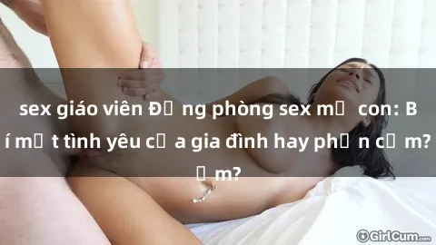 sex giáo viên Động phòng sex mẹ con: Bí mật tình yêu của gia đình hay phản cảm?