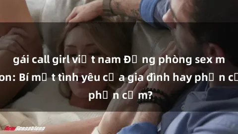 gái call girl việt nam Động phòng sex mẹ con: Bí mật tình yêu của gia đình hay phản cảm?