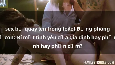 sex bị quay lén trong toilet Động phòng sex mẹ con: Bí mật tình yêu của gia đình hay phản cảm?