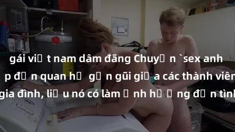 gái việt nam dâm đãng Chuyện `sex anh em ruột` - Đề cập đến quan hệ gần gũi giữa các thành viên trong gia đình, liệu nó có làm ảnh hưởng đến tình cảm gia đình hay không?