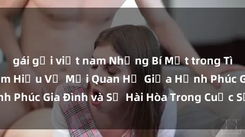 gái gọi việt nam Những Bí Mật trong Tình Dục Gia Đình: Tìm Hiểu Về Mối Quan Hệ Giữa Hạnh Phúc Gia Đình và Sự Hài Hòa Trong Cuộc Sống Tình Dục