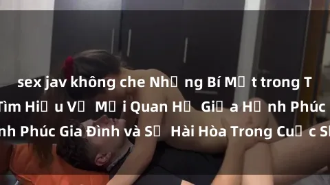 sex jav không che Những Bí Mật trong Tình Dục Gia Đình: Tìm Hiểu Về Mối Quan Hệ Giữa Hạnh Phúc Gia Đình và Sự Hài Hòa Trong Cuộc Sống Tình Dục