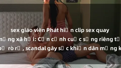 sex giáo viên Phát hiện clip sex quay lén hot nhất trên mạng xã hội: Cận cảnh cuộc sống riêng tư bị rò rỉ, scandal gây sốc khiến dân mạng không khỏi bàng hoàng