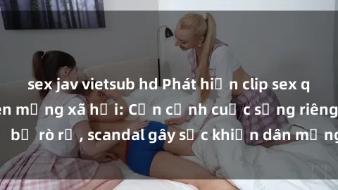 sex jav vietsub hd Phát hiện clip sex quay lén hot nhất trên mạng xã hội: Cận cảnh cuộc sống riêng tư bị rò rỉ, scandal gây sốc khiến dân mạng không khỏi bàng hoàng