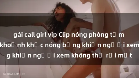 gái call girl vip Clip nóng phòng tắm gây sốt: Cận cảnh khoảnh khắc nóng bỏng khiến người xem không thể rời mắt