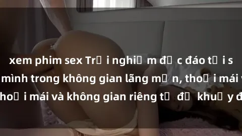 xem phim sex Trải nghiệm độc đáo tại sex nhà nghỉ: ẩn mình trong không gian lãng mạn, thoải mái và không gian riêng tư để khuấy động tình ái.
