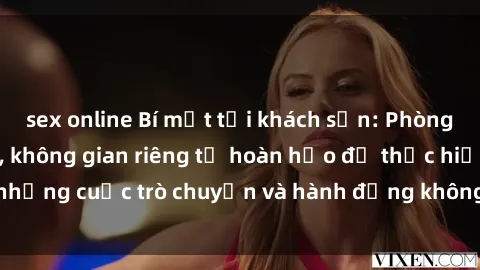 sex online Bí mật tại khách sạn: Phòng quay lén khép kín, không gian riêng tư hoàn hảo để thực hiện những cuộc trò chuyện và hành động không bị người khác phát hiện.