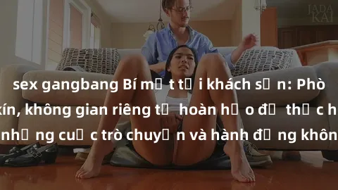 sex gangbang Bí mật tại khách sạn: Phòng quay lén khép kín, không gian riêng tư hoàn hảo để thực hiện những cuộc trò chuyện và hành động không bị người khác phát hiện.