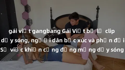 gái việt gangbang Gái Việt bị lộ clip sex khiến dư luận dậy sóng, người dân bức xúc và phản đối gay gắt. Sự việc khiến cộng đồng mạng dậy sóng và yêu cầu xử lý nghiêm ngặt.
