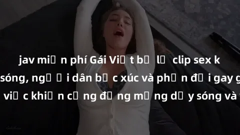 jav miễn phí Gái Việt bị lộ clip sex khiến dư luận dậy sóng, người dân bức xúc và phản đối gay gắt. Sự việc khiến cộng đồng mạng dậy sóng và yêu cầu xử lý nghiêm ngặt.