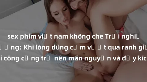 sex phim việt nam không che Trải nghiệm làm tình ngoài đường: Khi lòng dũng cảm vượt qua ranh giới, cuộc hẹn nơi công cộng trở nên mãn nguyện và đầy kích thích. Hành vi nguy hiểm, nhưng cũng tạo nên c