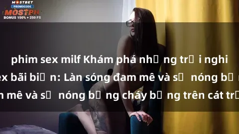phim sex milf Khám phá những trải nghiệm độc đáo tại sex bãi biển: Làn sóng đam mê và sự nóng bỏng cháy bỏng trên cát trắng