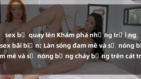 sex bị quay lén Khám phá những trải nghiệm độc đáo tại sex bãi biển: Làn sóng đam mê và sự nóng bỏng cháy bỏng trên cát trắng
