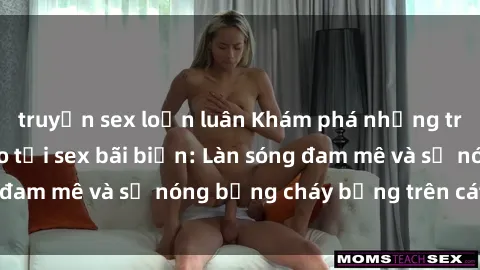 truyện sex loạn luân Khám phá những trải nghiệm độc đáo tại sex bãi biển: Làn sóng đam mê và sự nóng bỏng cháy bỏng trên cát trắng