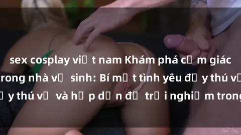 sex cosplay việt nam Khám phá cảm giác mới mẻ với sex trong nhà vệ sinh: Bí mật tình yêu đầy thú vị và hấp dẫn để trải nghiệm trong đêm hôm nay!