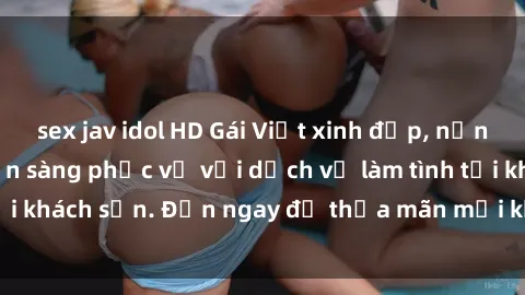sex jav idol HD Gái Việt xinh đẹp, nồng nàn tình cảm, sẵn sàng phục vụ với dịch vụ làm tình tại khách sạn. Đến ngay để thỏa mãn mọi khao khát của bạn!