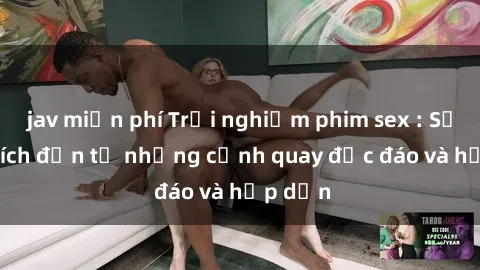 jav miễn phí Trải nghiệm phim sex : Sự kích thích đến từ những cảnh quay độc đáo và hấp dẫn