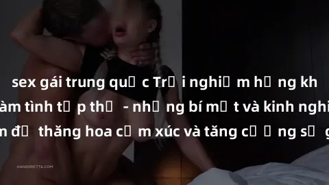 sex gái trung quốc Trải nghiệm hứng khởi cùng với việc làm tình tập thể - những bí mật và kinh nghiệm để thăng hoa cảm xúc và tăng cường sự gắn kết trong mối quan hệ