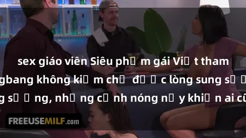 sex giáo viên Siêu phẩm gái Việt tham gia trong buổi gangbang không kiềm chế được lòng sung sướng, những cảnh nóng nảy khiến ai cũng phải mãn nhãn