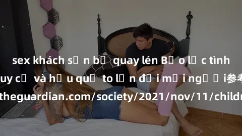 sex khách sạn bị quay lén Bạo lực tình dục trong nhóm: nguy cơ và hậu quả to lớn đối mọi người参考: https://www.theguardian.com/society/2021/nov/11/children-as-young-as-four-are-being-sexually-abused-by