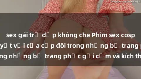sex gái trẻ đẹp không che Phim sex cosplay: Trải nghiệm tuyệt vời của cặp đôi trong những bộ trang phục gợi cảm và kích thích