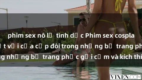 phim sex nô lệ tình dục Phim sex cosplay: Trải nghiệm tuyệt vời của cặp đôi trong những bộ trang phục gợi cảm và kích thích