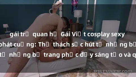 gái trẻ quan hệ Gái Việt cosplay sexy khiến fan hâm mộ phát cuồng: Thử thách sức hút từ những bộ trang phục đầy sáng tạo và quyến rũ!