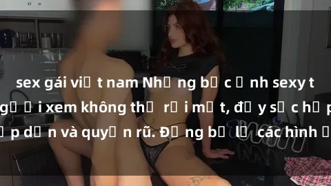 sex gái việt nam Những bức ảnh sexy tá gợi cảm khiến người xem không thể rời mắt, đầy sức hấp dẫn và quyến rũ. Đừng bỏ lỡ các hình ảnh nóng bỏng này!