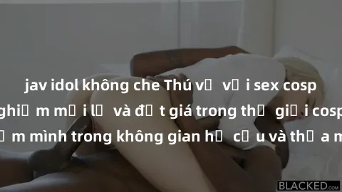 jav idol không che Thú vị với sex cosplay anime: Trải nghiệm mới lạ và đắt giá trong thế giới cosplay! Đắm mình trong không gian hư cấu và thỏa mãn niềm đam mê của bạn!