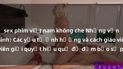 sex phim việt nam không che Những vấn đề về sex học sinh: Các yếu tố ảnh hưởng và cách giáo viên giải quyết hiệu quả để đảm bảo sự phát triển toàn diện.